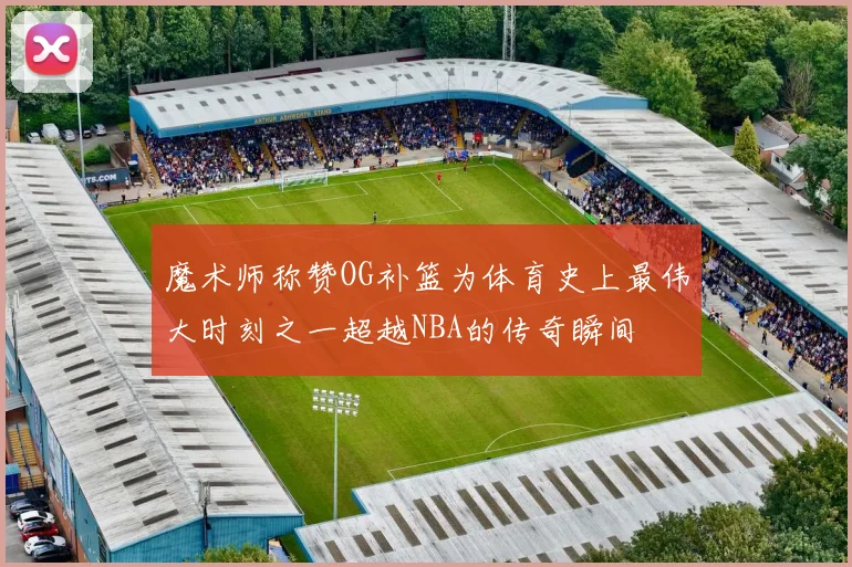 魔术师称赞OG补篮为体育史上最伟大时刻之一超越NBA的传奇瞬间