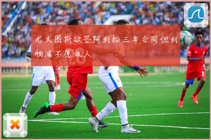 尤文图斯欲签阿利松三年合同但利物浦不愿放人