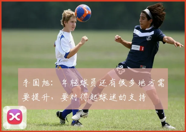 李国旭：年轻球员还有很多地方需要提升，要对得起球迷的支持