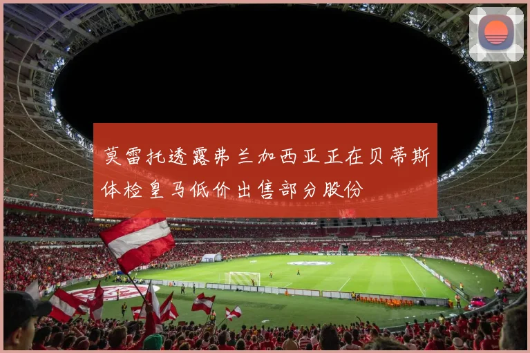 莫雷托透露弗兰加西亚正在贝蒂斯体检皇马低价出售部分股份