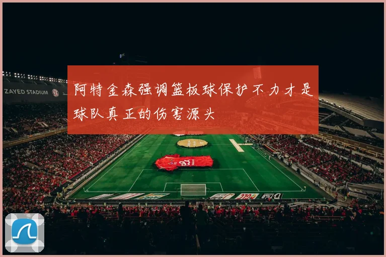 阿特金森强调篮板球保护不力才是球队真正的伤害源头