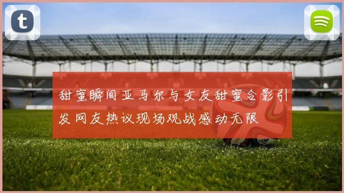 甜蜜瞬间亚马尔与女友甜蜜合影引发网友热议现场观战感动无限