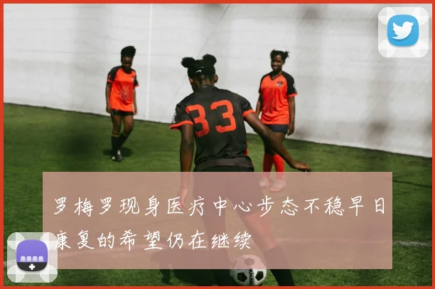 罗梅罗现身医疗中心步态不稳早日康复的希望仍在继续