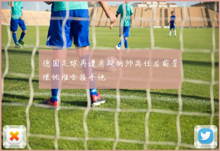 德国足球再遭质疑纳帅离任后前景堪忧谁会接手他