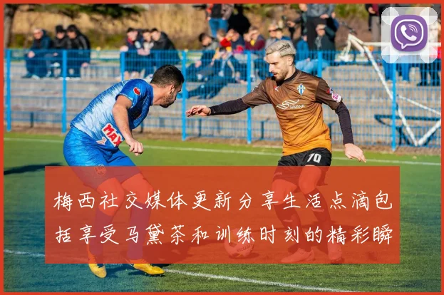 梅西社交媒体更新分享生活点滴包括享受马黛茶和训练时刻的精彩瞬间