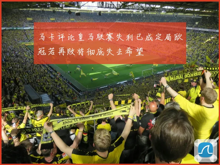 马卡评论皇马联赛失利已成定局欧冠若再败将彻底失去希望