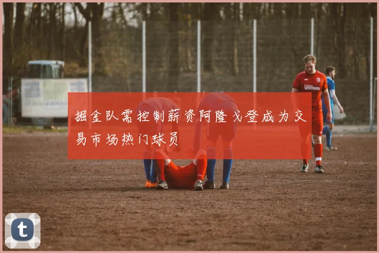 掘金队需控制薪资阿隆戈登成为交易市场热门球员