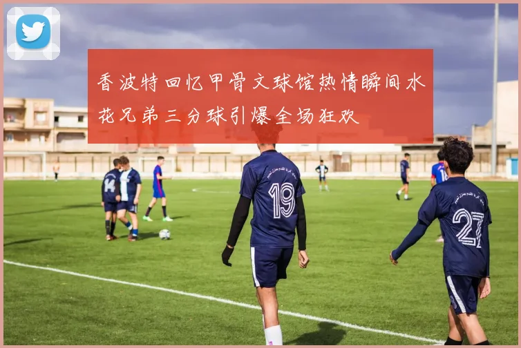 香波特回忆甲骨文球馆热情瞬间水花兄弟三分球引爆全场狂欢