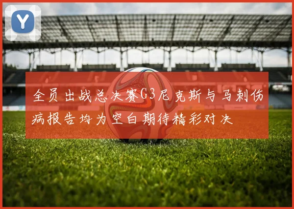 全员出战总决赛G3尼克斯与马刺伤病报告均为空白期待精彩对决