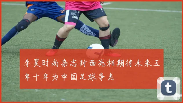 李昊时尚杂志封面亮相期待未来五年十年为中国足球争光