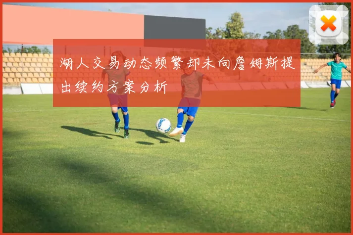 湖人交易动态频繁却未向詹姆斯提出续约方案分析