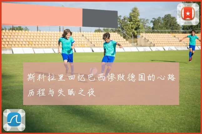 斯科拉里回忆巴西惨败德国的心路历程与失眠之夜