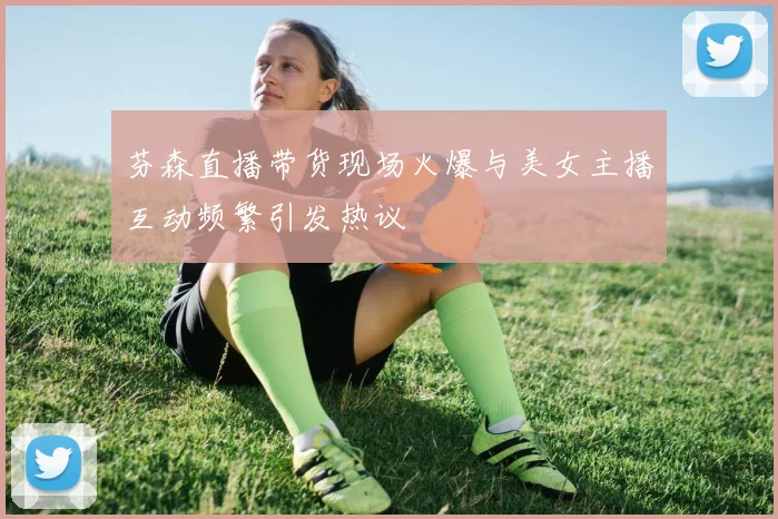 芬森直播带货现场火爆与美女主播互动频繁引发热议