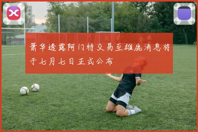 萧华透露阿门特交易至雄鹿消息将于七月七日正式公布