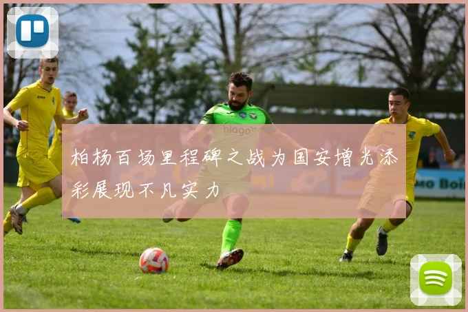 柏杨百场里程碑之战为国安增光添彩展现不凡实力