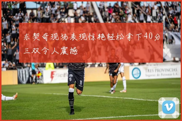东契奇现场表现惊艳轻松拿下40分三双令人震撼