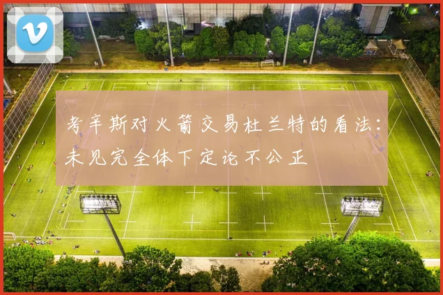 考辛斯对火箭交易杜兰特的看法：未见完全体下定论不公正