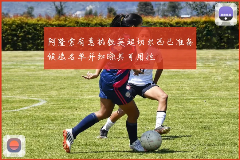 阿隆索有意执教英超切尔西已准备候选名单并知晓其可用性