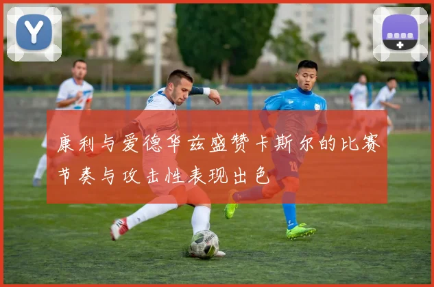 康利与爱德华兹盛赞卡斯尔的比赛节奏与攻击性表现出色