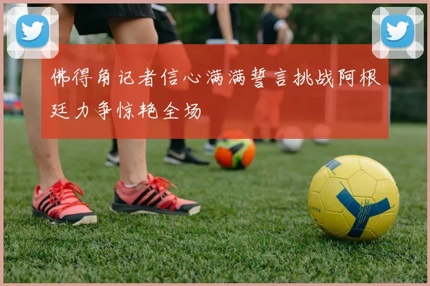 佛得角记者信心满满誓言挑战阿根廷力争惊艳全场