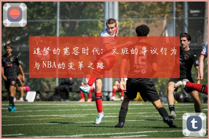 追梦的宽容时代：文班的争议行为与NBA的变革之路