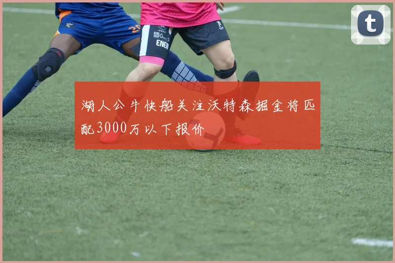 湖人公牛快船关注沃特森掘金将匹配3000万以下报价