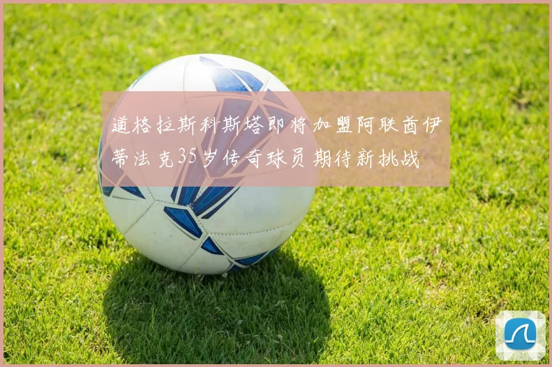 道格拉斯科斯塔即将加盟阿联酋伊蒂法克35岁传奇球员期待新挑战