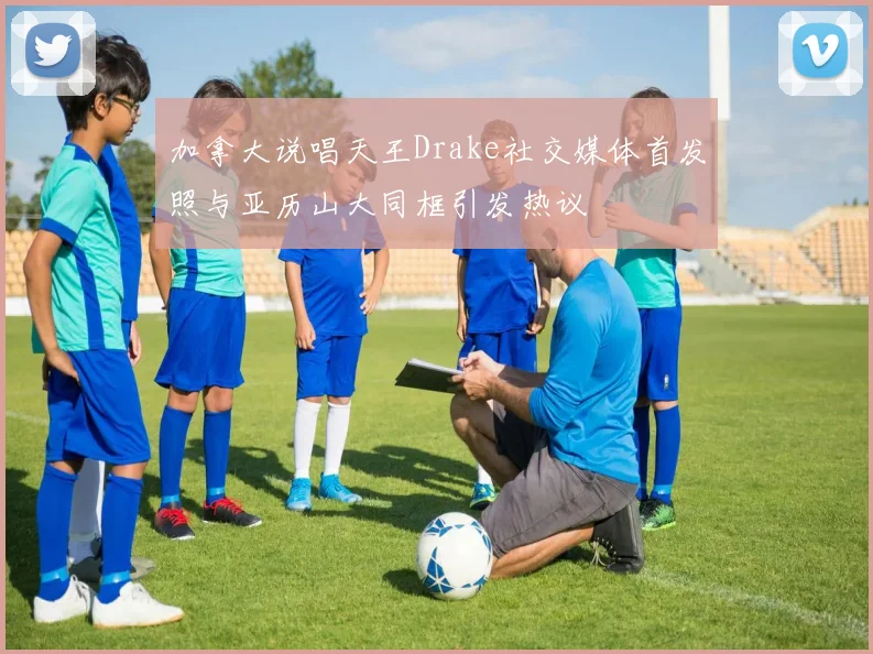 加拿大说唱天王Drake社交媒体首发照与亚历山大同框引发热议