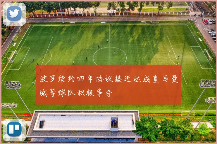波罗续约四年协议接近达成皇马曼城等球队积极争夺
