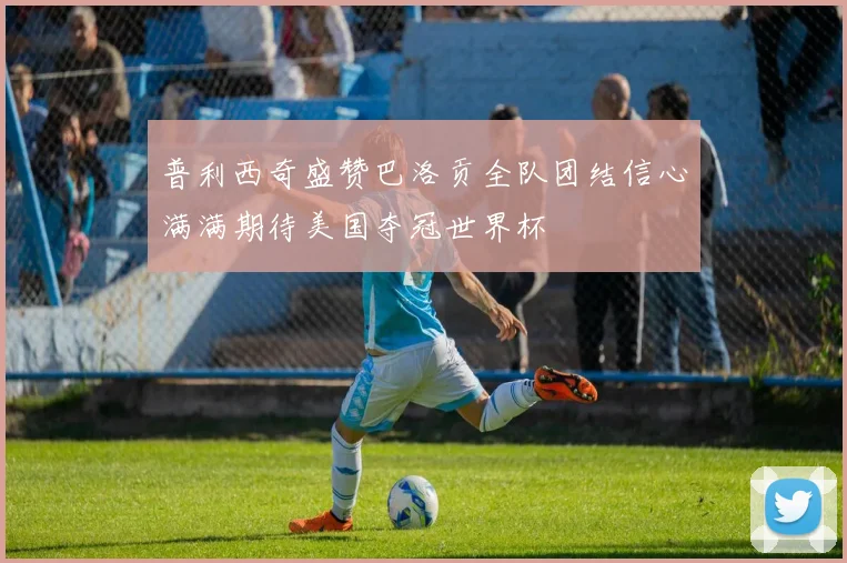 普利西奇盛赞巴洛贡全队团结信心满满期待美国夺冠世界杯